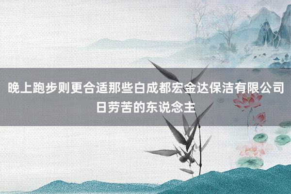 晚上跑步则更合适那些白成都宏金达保洁有限公司日劳苦的东说念主
