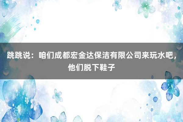 跳跳说：咱们成都宏金达保洁有限公司来玩水吧，他们脱下鞋子