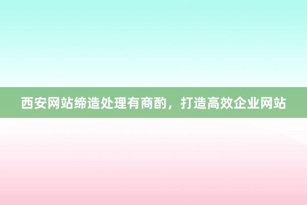 西安网站缔造处理有商酌，打造高效企业网站