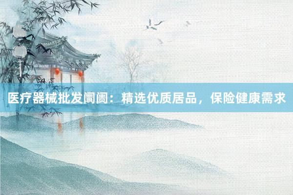 医疗器械批发阛阓：精选优质居品，保险健康需求