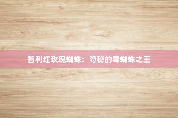 智利红玫瑰蜘蛛：隐秘的毒蜘蛛之王
